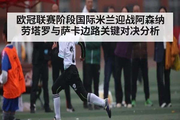 欧冠联赛阶段国际米兰迎战阿森纳 劳塔罗与萨卡边路关键对决分析